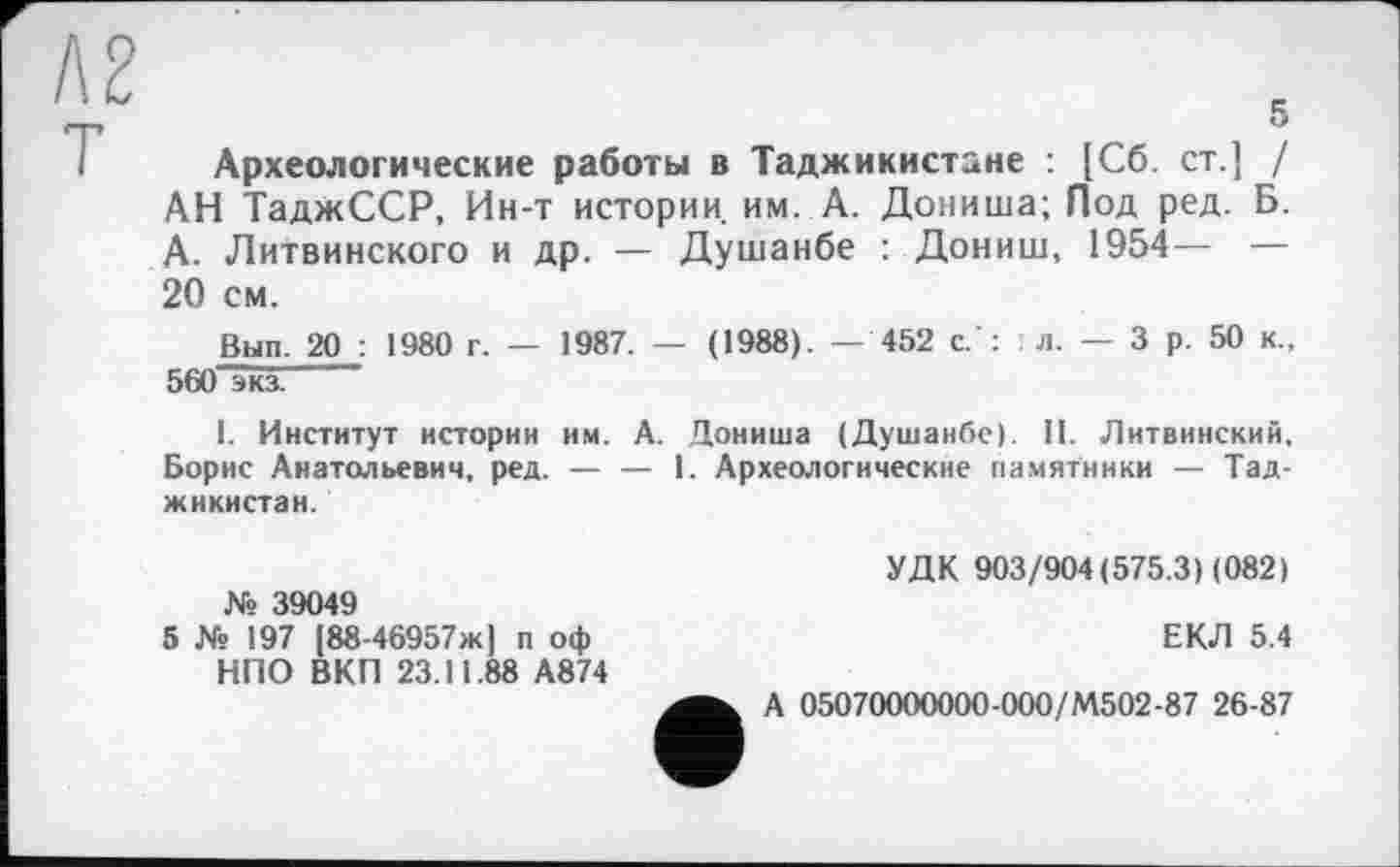 ﻿5
Археологические работы в Таджикистане : [Сб. ст.] / АН ТаджССР, Ин-т истории, им. А. Дониша; Под ред. Б. А. Литвинского и др. — Душанбе : Дониш, 1954— — 20 см.
Вып. 20 : 1980 г. — 1987. — (1988). — 452 с.': л. — 3 р. 50 к., 560 экз.
1. Институт истории им. А. Дониша (Душанбе). П. Литвинский, Борис Анатольевич, ред. — — 1. Археологические памятники — Таджикистан.
№ 39049
5 № 197 |88-46957ж] п оф НПО ВКП 23.11.88 А874
УДК 903/904(575.3 X 082)
ЕКЛ 5.4
А 05070000000-000/М502-87 26-87